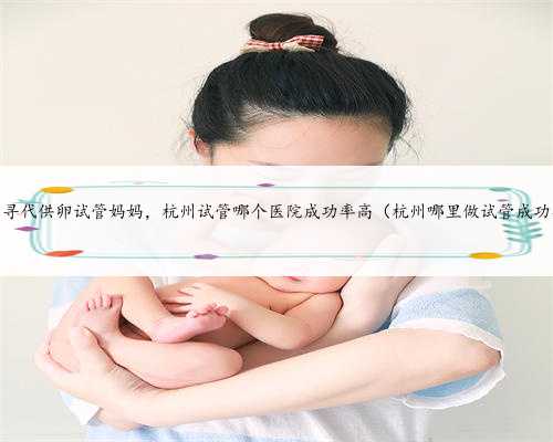 杭州寻代供卵试管妈妈，杭州试管哪个医院成功率高（杭州哪里做试管成功率最