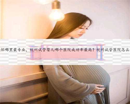 杭州代怀哪里最专业，杭州试管婴儿哪个医院成功率最高？杭州试管医院怎么选