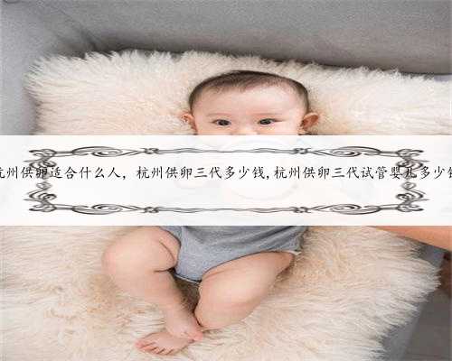 杭州供卵适合什么人，杭州供卵三代多少钱,杭州供卵三代试管婴儿多少钱
