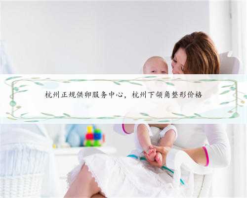 杭州正规供卵服务中心，杭州下颌角整形价格