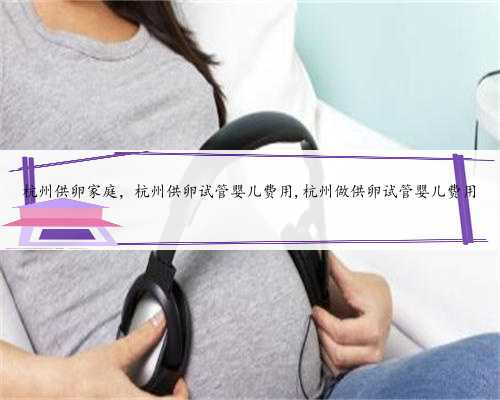 杭州供卵家庭，杭州供卵试管婴儿费用,杭州做供卵试管婴儿费用