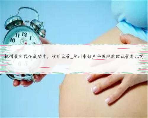 杭州最新代怀成功率，杭州试管_杭州市妇产科医院能做试管婴儿吗