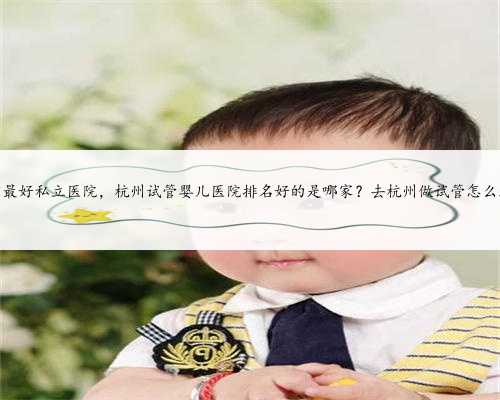 杭州供卵最好私立医院，杭州试管婴儿医院排名好的是哪家？去杭州做试管怎么