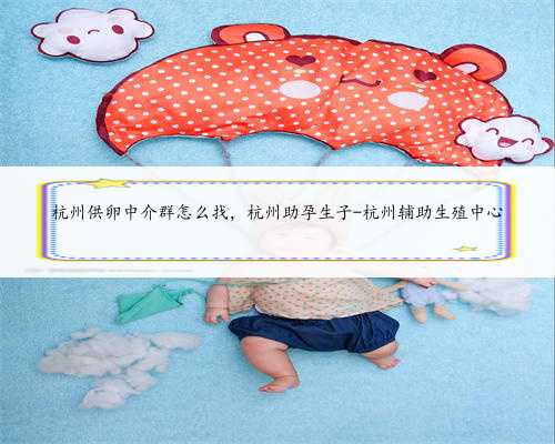 杭州供卵中介群怎么找，杭州助孕生子-杭州辅助生殖中心